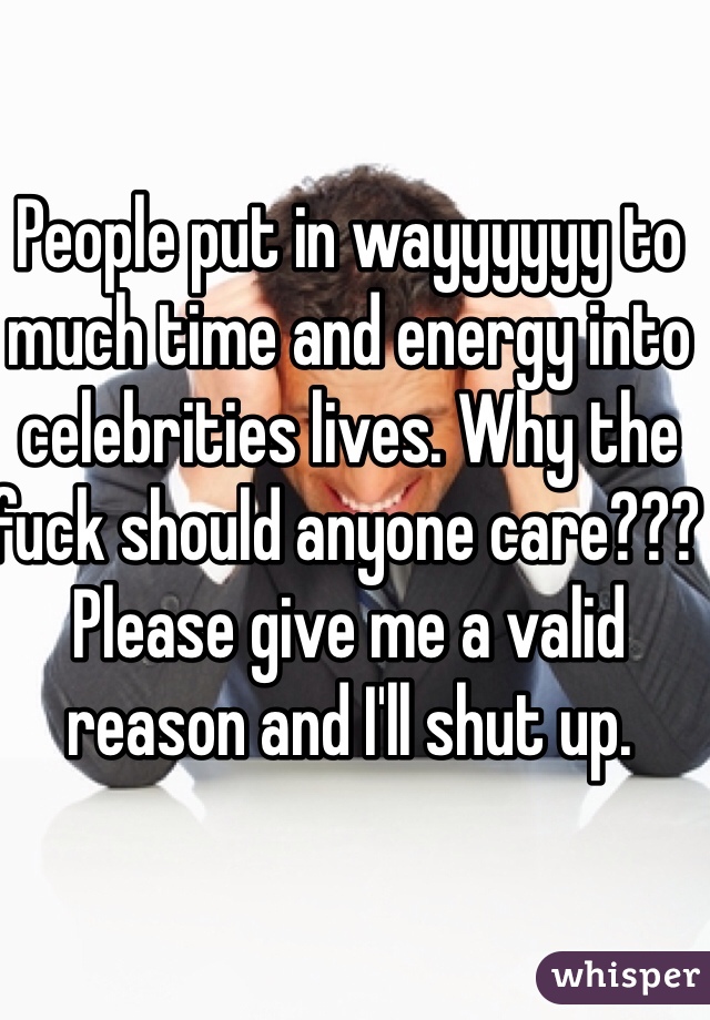 People put in wayyyyyy to much time and energy into celebrities lives. Why the fuck should anyone care??? Please give me a valid reason and I'll shut up. 