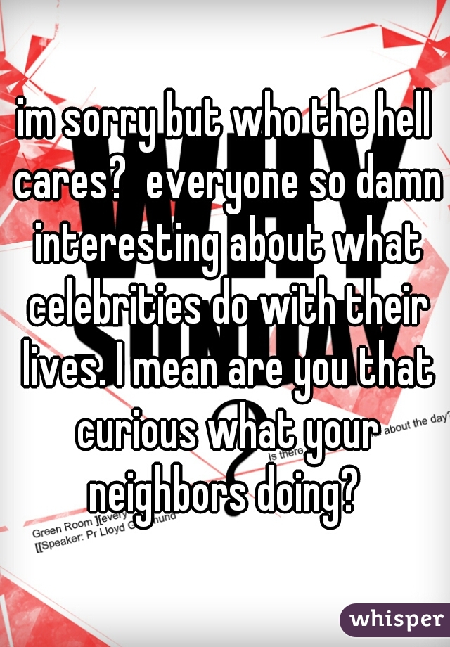 im sorry but who the hell cares?  everyone so damn interesting about what celebrities do with their lives. I mean are you that curious what your neighbors doing? 