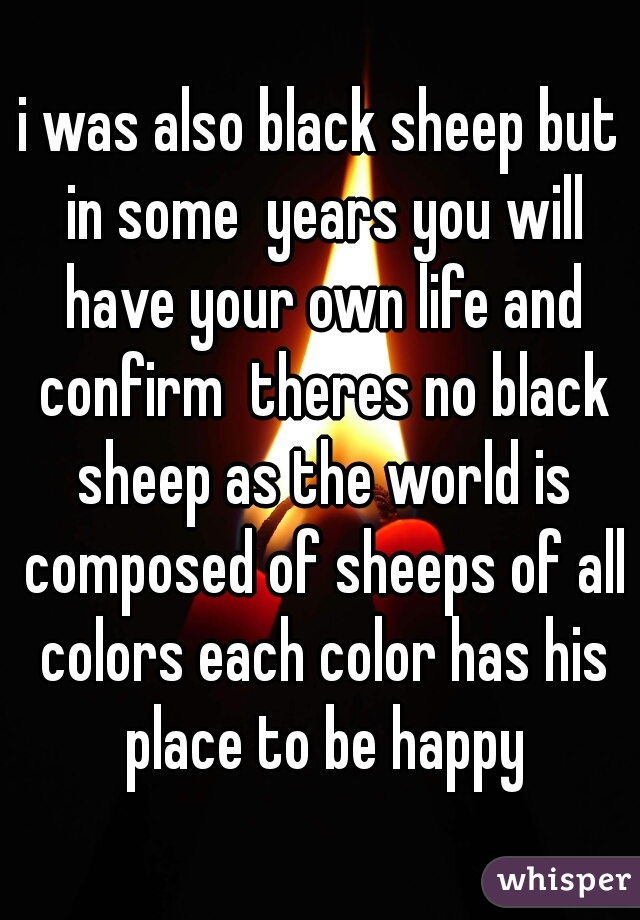i was also black sheep but in some  years you will have your own life and confirm  theres no black sheep as the world is composed of sheeps of all colors each color has his place to be happy