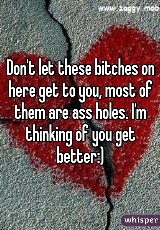 Don't let these bitches on here get to you, most of them are ass holes. I'm thinking of you get better:)