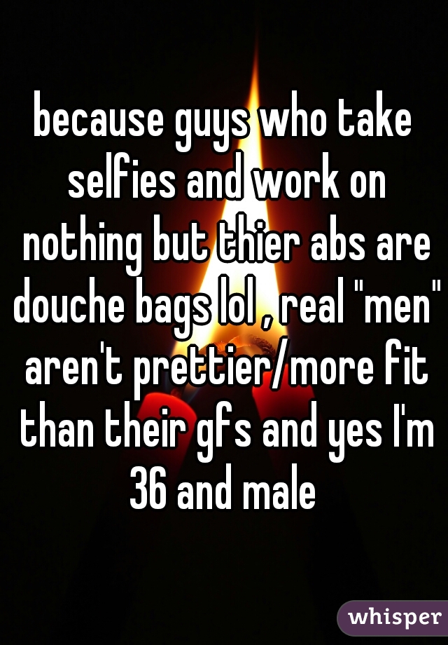 because guys who take selfies and work on nothing but thier abs are douche bags lol , real "men" aren't prettier/more fit than their gfs and yes I'm 36 and male 