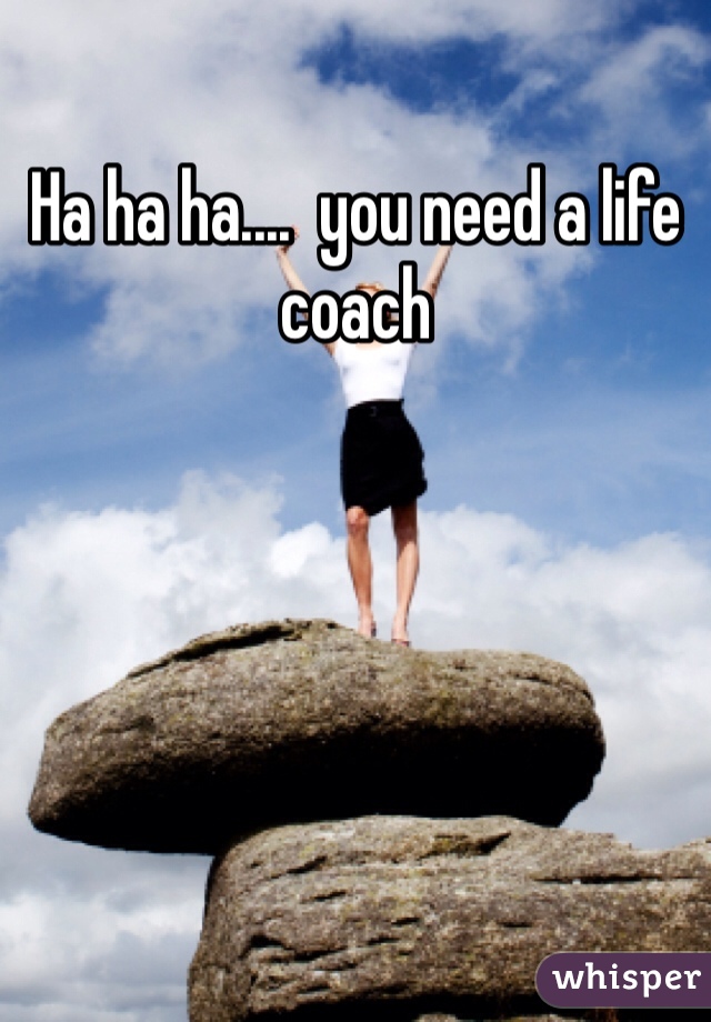 Ha ha ha....  you need a life coach