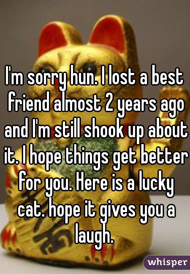 I'm sorry hun. I lost a best friend almost 2 years ago and I'm still shook up about it. I hope things get better for you. Here is a lucky cat. hope it gives you a laugh. 