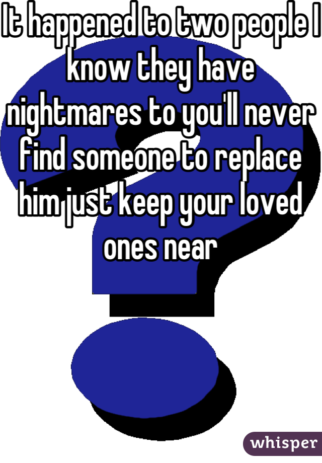 It happened to two people I know they have nightmares to you'll never find someone to replace him just keep your loved ones near