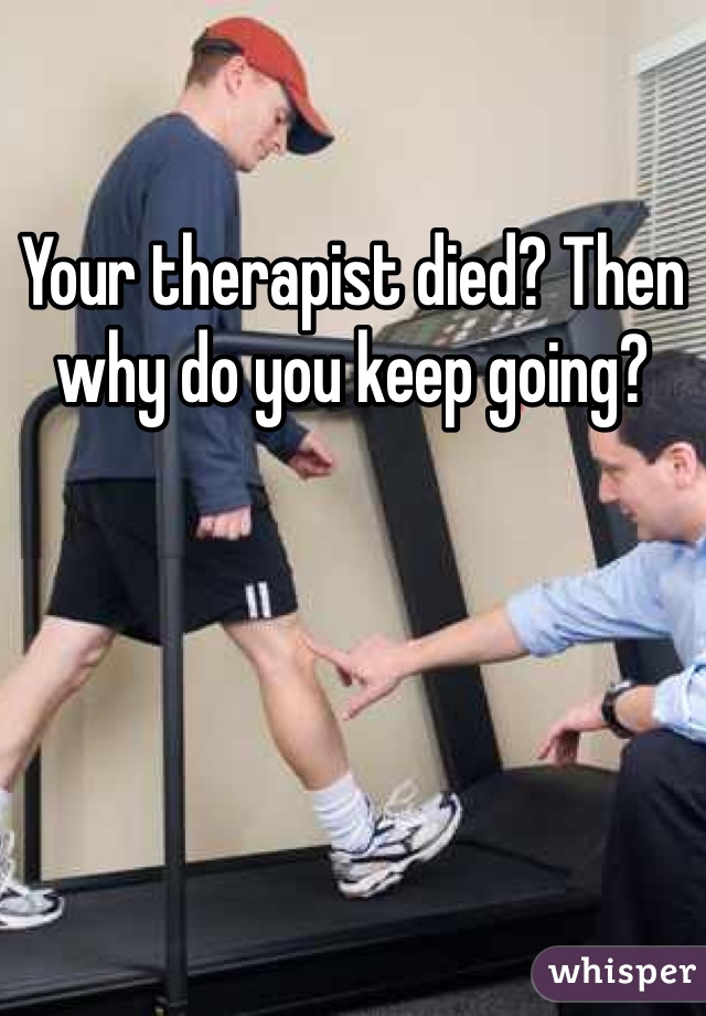 Your therapist died? Then why do you keep going?