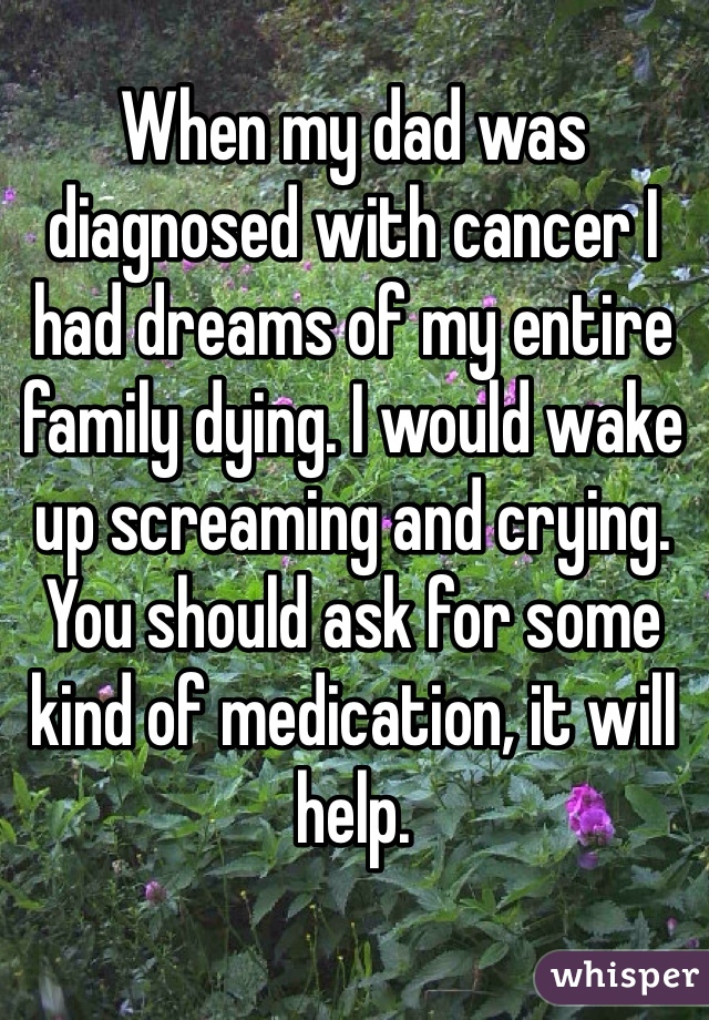 When my dad was diagnosed with cancer I had dreams of my entire family dying. I would wake up screaming and crying. You should ask for some kind of medication, it will help. 