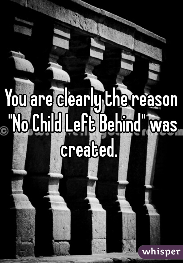 You are clearly the reason "No Child Left Behind" was created.  