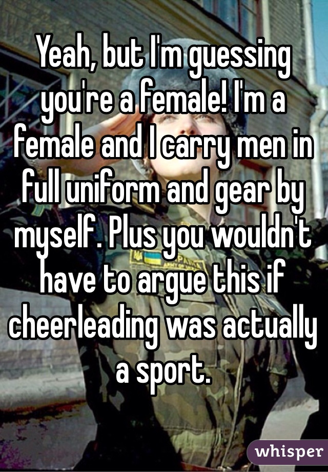 Yeah, but I'm guessing you're a female! I'm a female and I carry men in full uniform and gear by myself. Plus you wouldn't have to argue this if cheerleading was actually a sport.