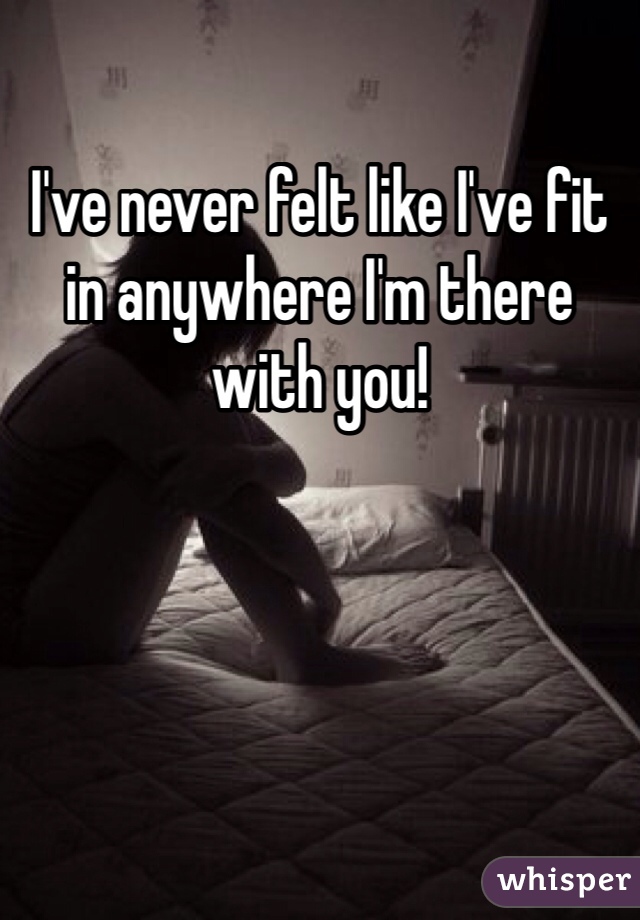 I've never felt like I've fit in anywhere I'm there with you! 
