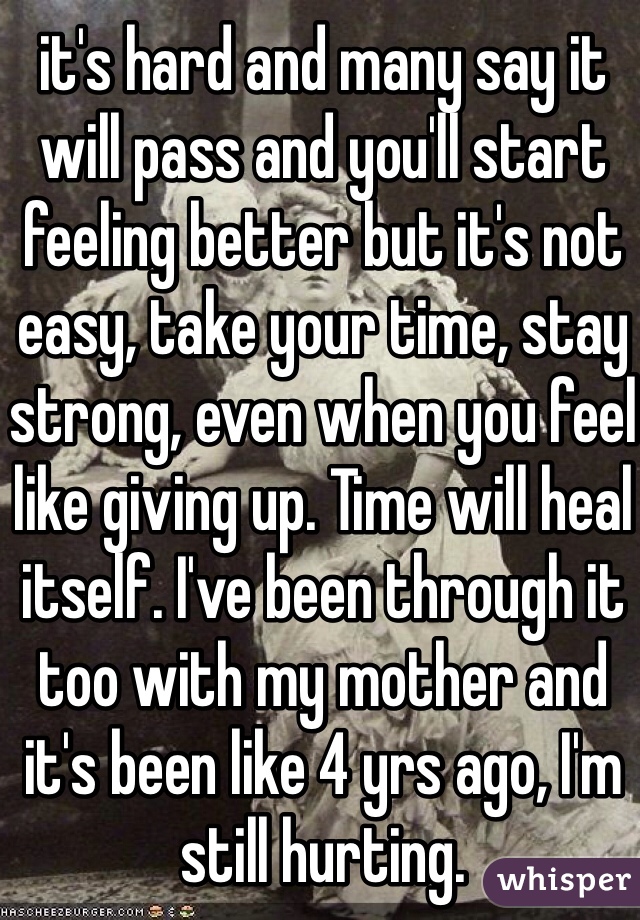 it's hard and many say it will pass and you'll start feeling better but it's not easy, take your time, stay strong, even when you feel like giving up. Time will heal itself. I've been through it too with my mother and it's been like 4 yrs ago, I'm still hurting. 