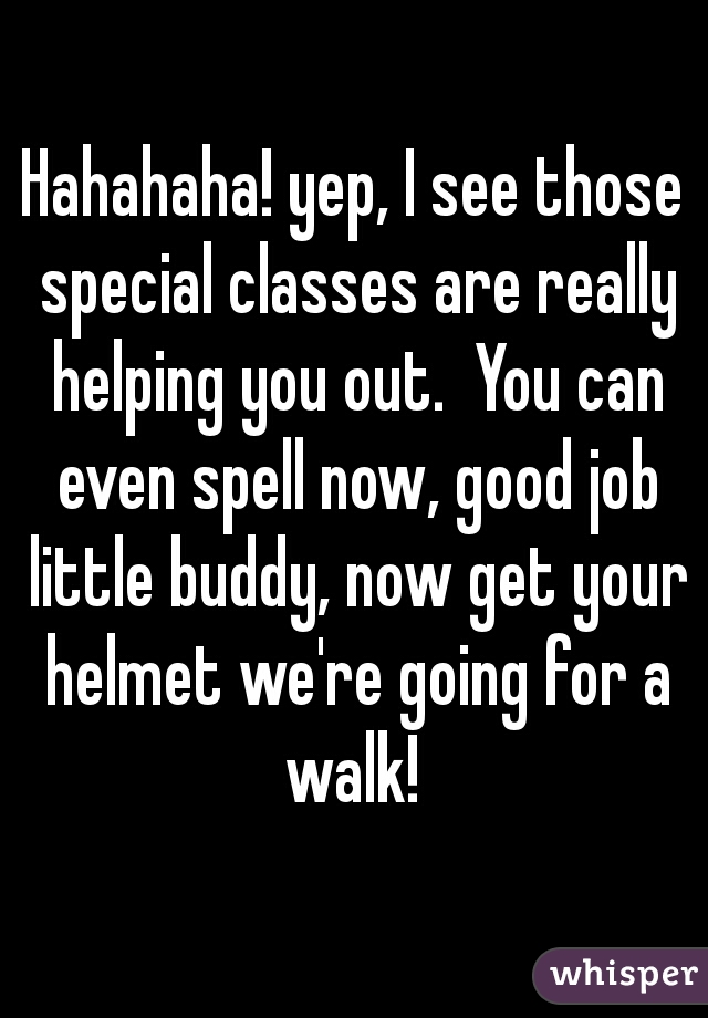 Hahahaha! yep, I see those special classes are really helping you out.  You can even spell now, good job little buddy, now get your helmet we're going for a walk! 