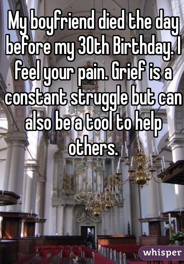 My boyfriend died the day before my 30th Birthday. I feel your pain. Grief is a constant struggle but can also be a tool to help others. 