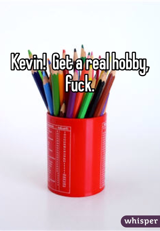Kevin!  Get a real hobby, fuck.