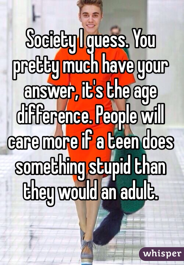 Society I guess. You pretty much have your answer, it's the age difference. People will care more if a teen does something stupid than they would an adult.