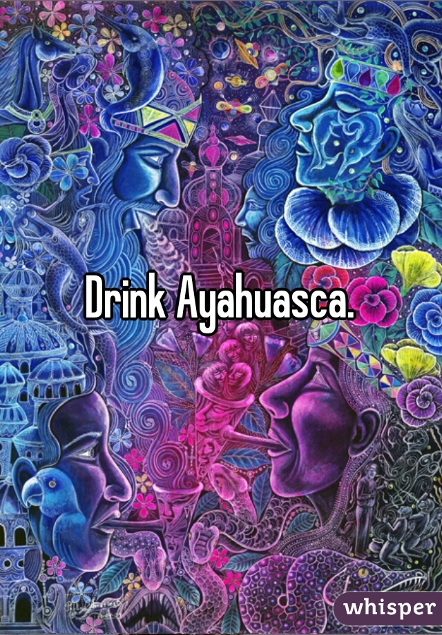 Drink Ayahuasca.