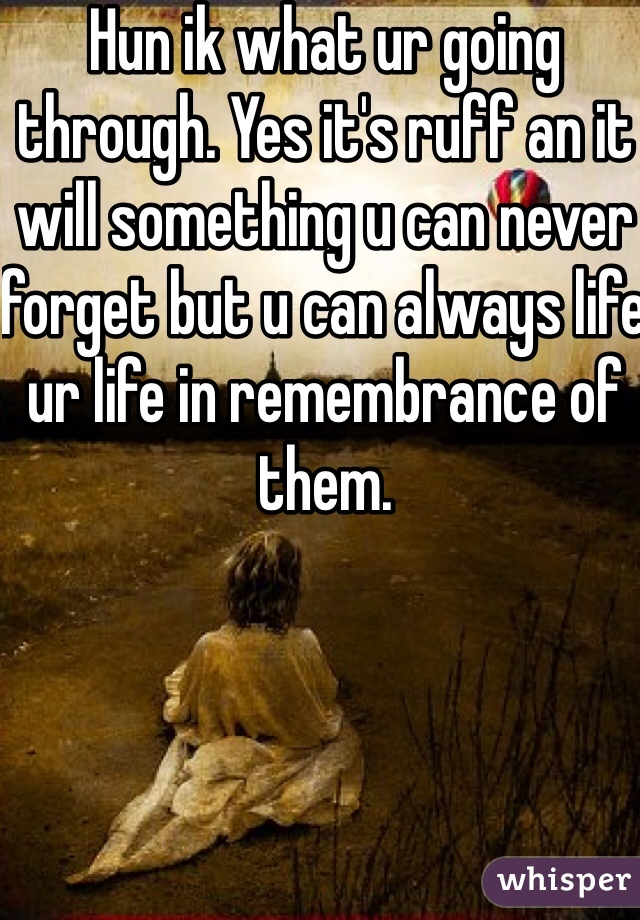 Hun ik what ur going through. Yes it's ruff an it will something u can never forget but u can always life ur life in remembrance of them. 