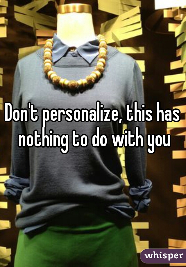 Don't personalize, this has nothing to do with you