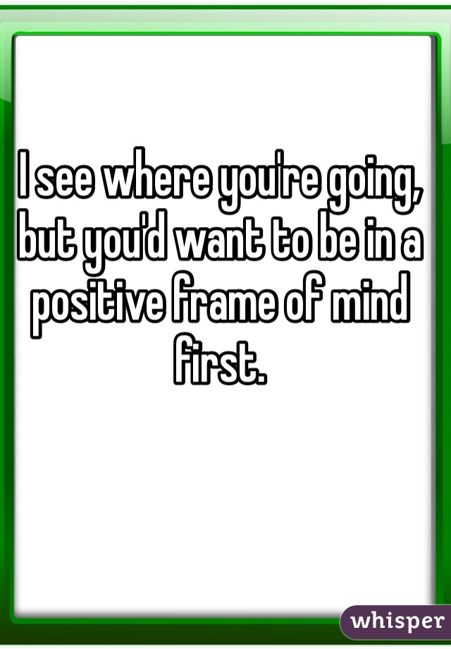 I see where you're going, but you'd want to be in a positive frame of mind first. 