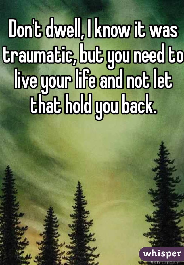 Don't dwell, I know it was traumatic, but you need to live your life and not let that hold you back. 