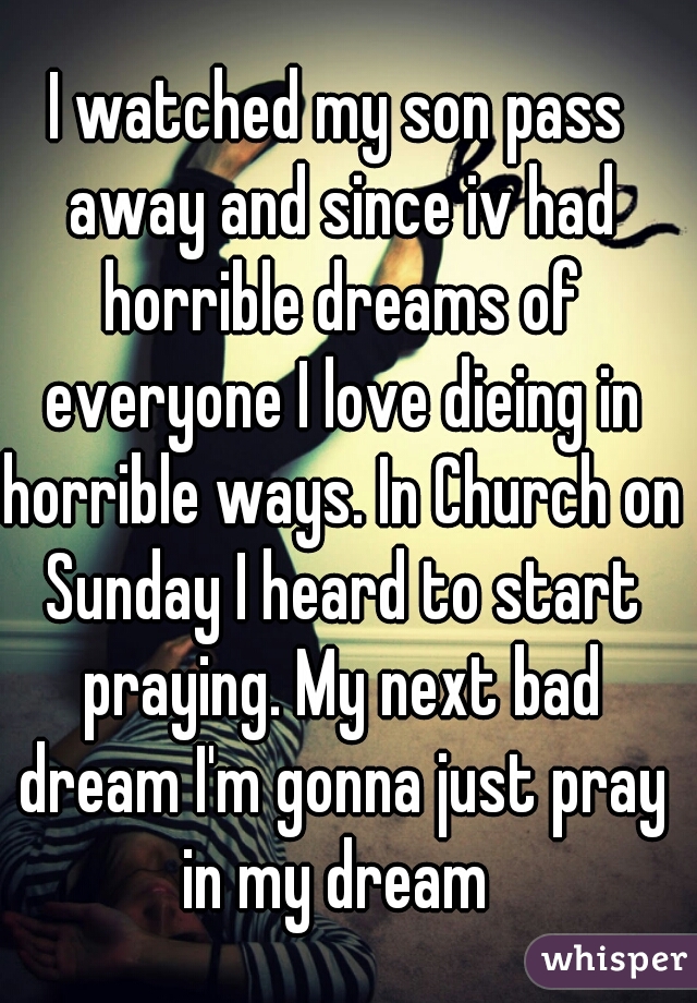 I watched my son pass away and since iv had horrible dreams of everyone I love dieing in horrible ways. In Church on Sunday I heard to start praying. My next bad dream I'm gonna just pray in my dream 