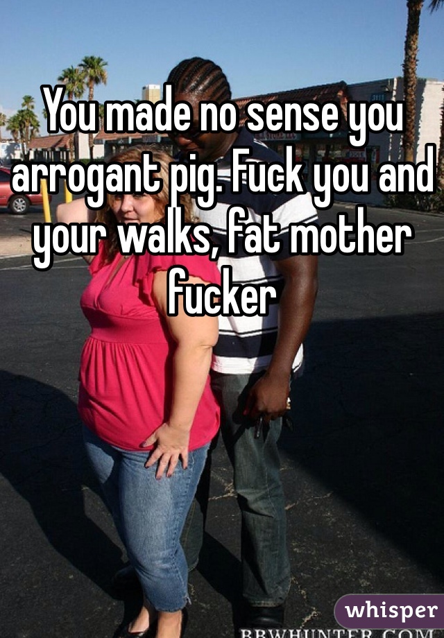 You made no sense you arrogant pig. Fuck you and your walks, fat mother fucker