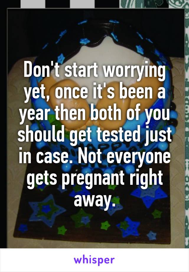Don't start worrying yet, once it's been a year then both of you should get tested just in case. Not everyone gets pregnant right away.
