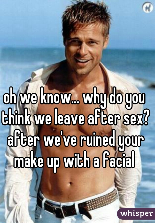 oh we know... why do you think we leave after sex? after we've ruined your make up with a facial 