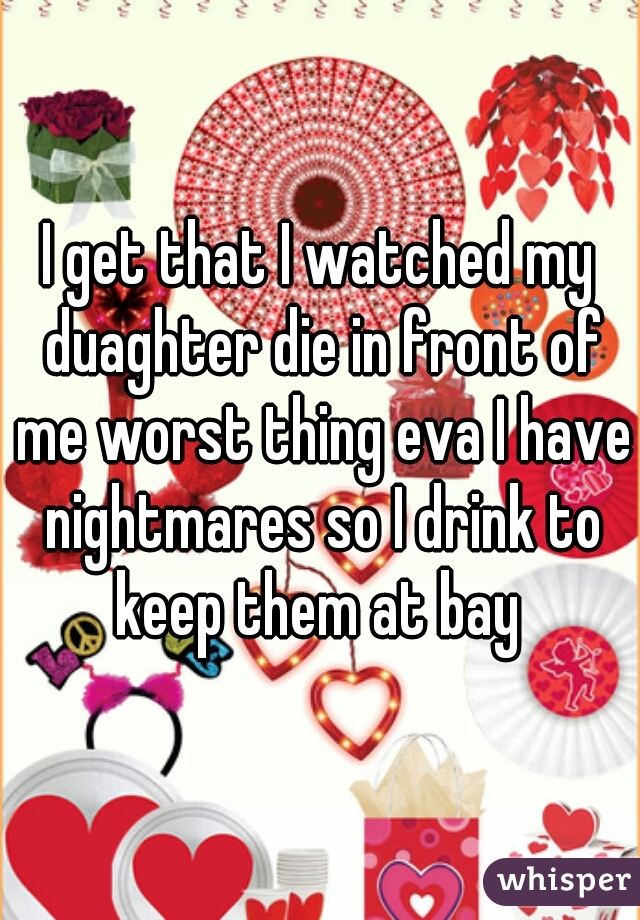 I get that I watched my duaghter die in front of me worst thing eva I have nightmares so I drink to keep them at bay 