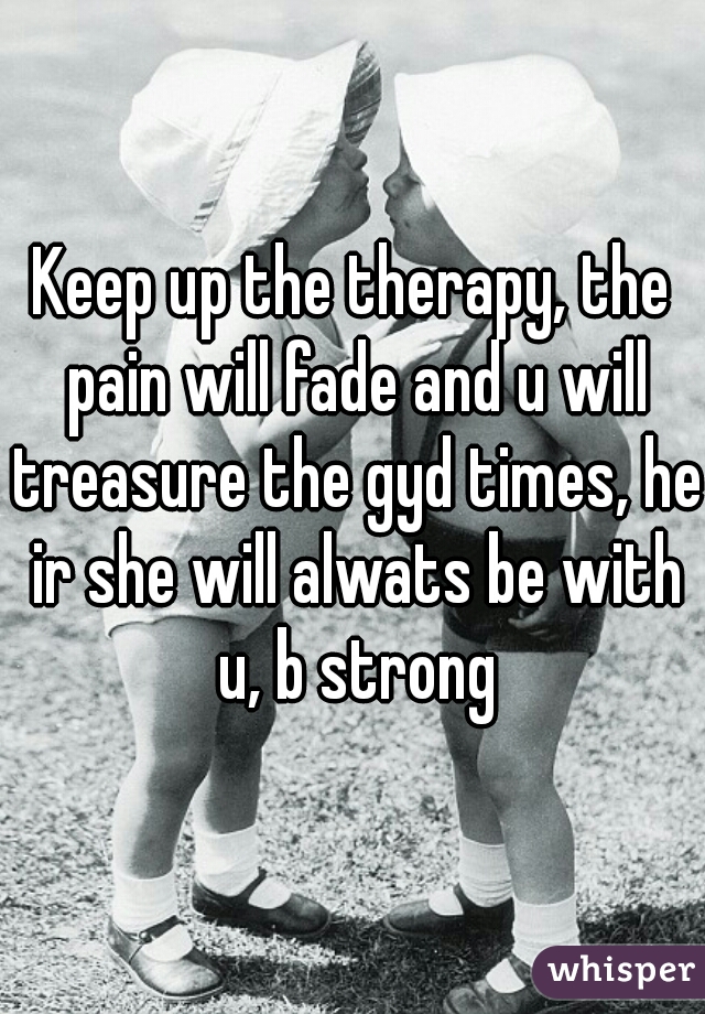 Keep up the therapy, the pain will fade and u will treasure the gyd times, he ir she will alwats be with u, b strong