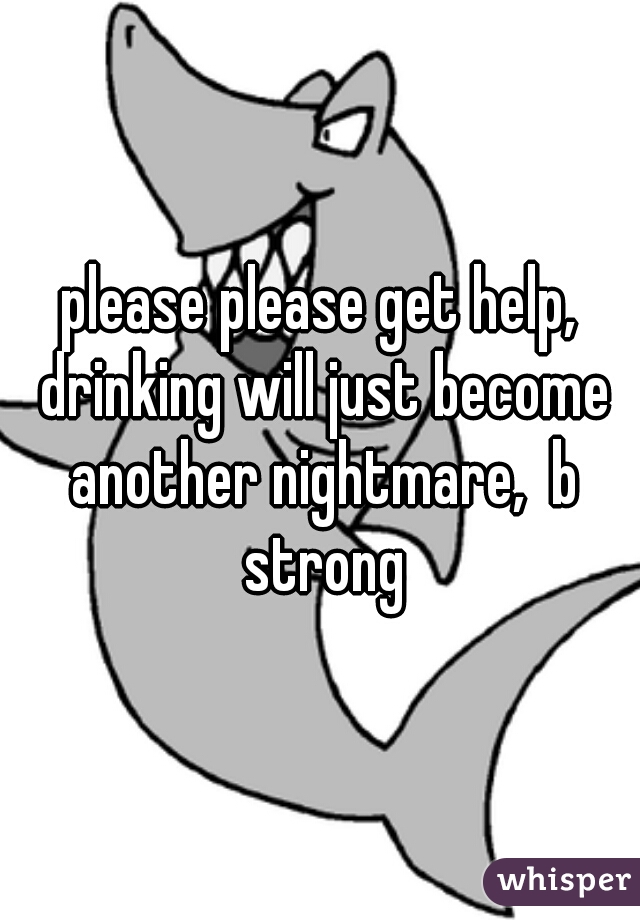 please please get help, drinking will just become another nightmare,  b strong