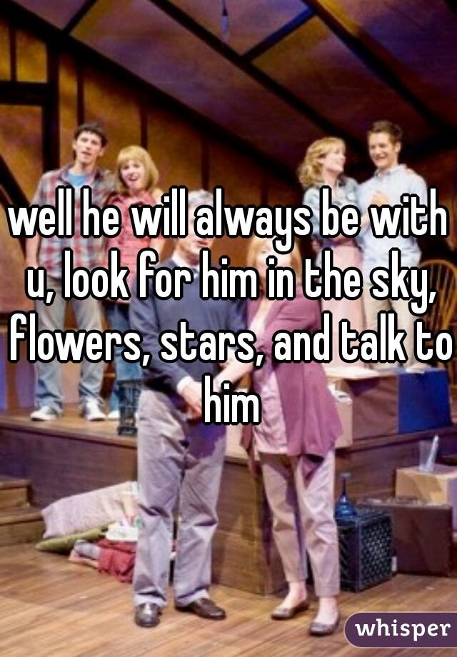 well he will always be with u, look for him in the sky, flowers, stars, and talk to him