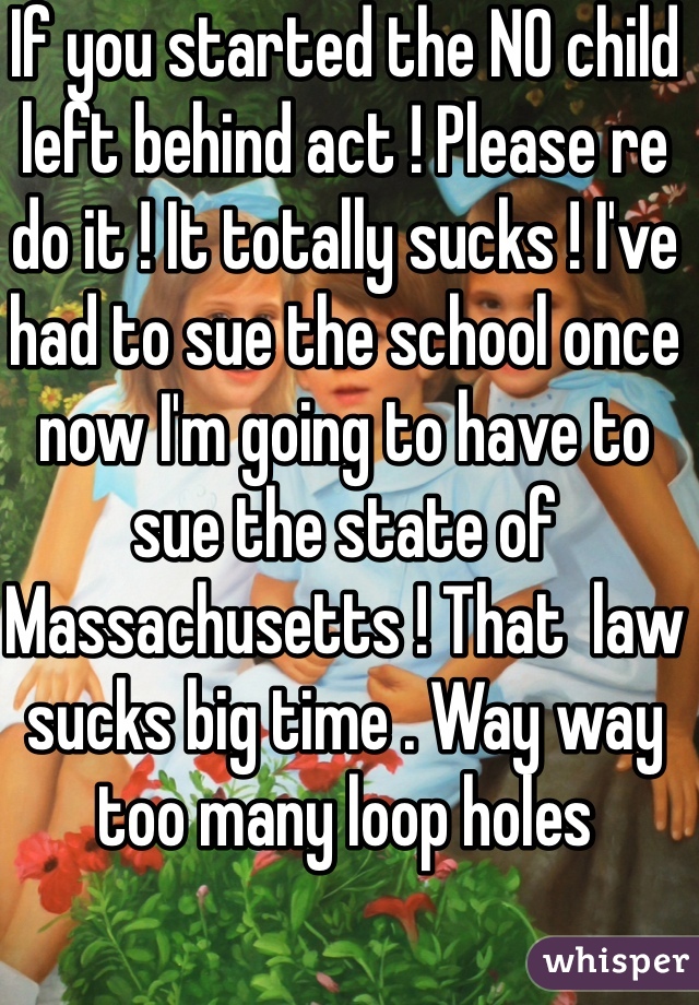 If you started the NO child left behind act ! Please re do it ! It totally sucks ! I've had to sue the school once now I'm going to have to sue the state of Massachusetts ! That  law sucks big time . Way way too many loop holes