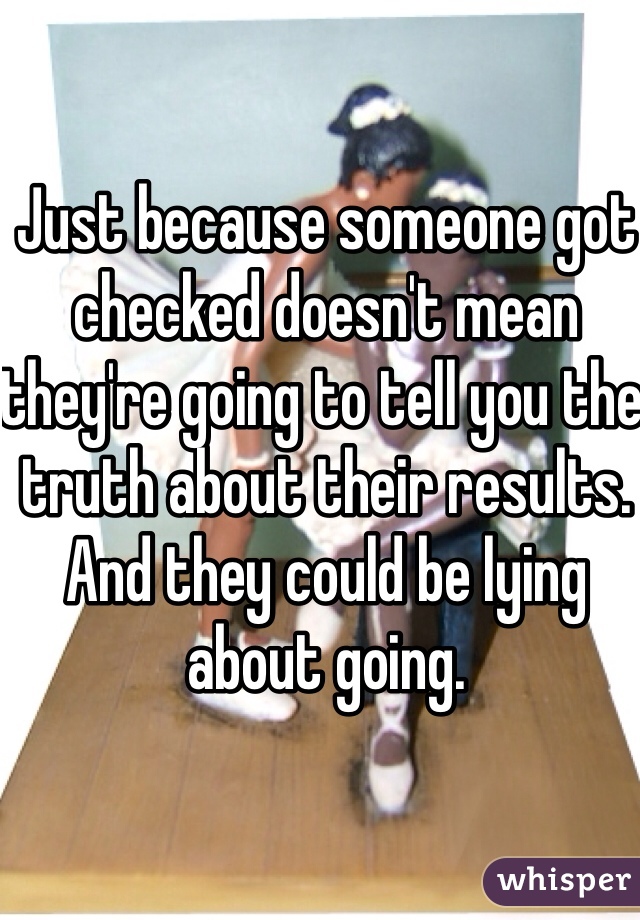 Just because someone got checked doesn't mean they're going to tell you the truth about their results. And they could be lying about going. 