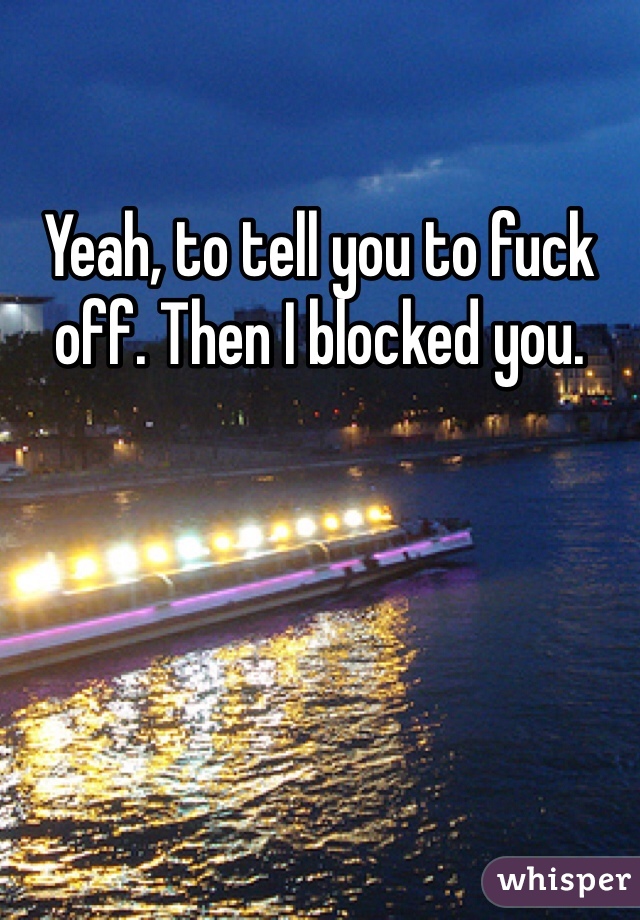 Yeah, to tell you to fuck off. Then I blocked you. 