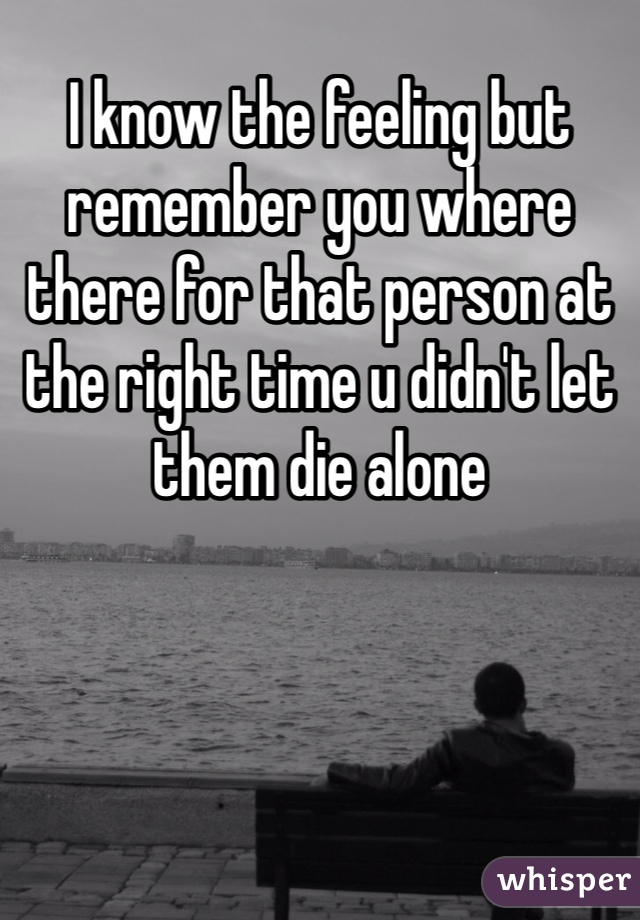 I know the feeling but remember you where there for that person at the right time u didn't let them die alone