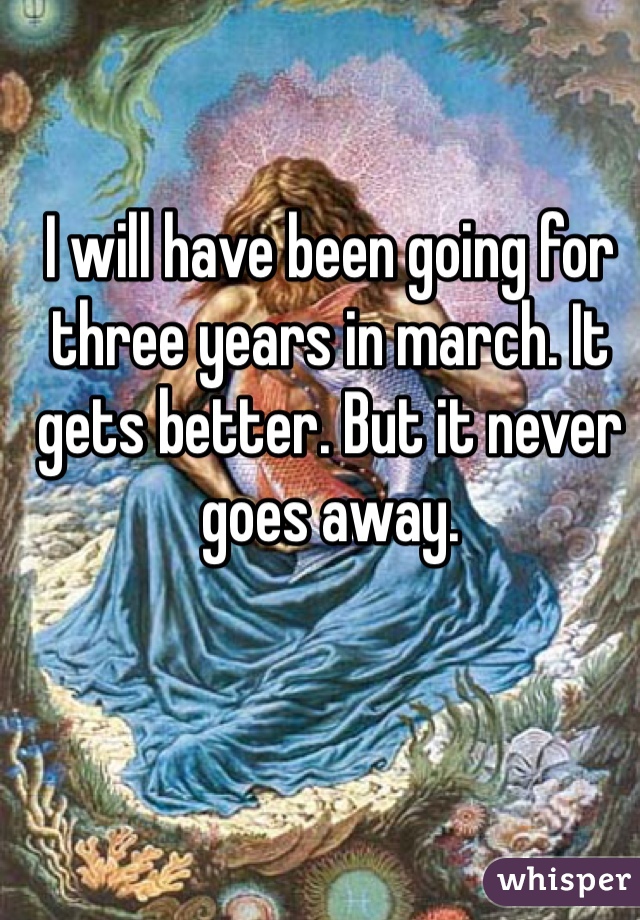 I will have been going for three years in march. It gets better. But it never goes away.