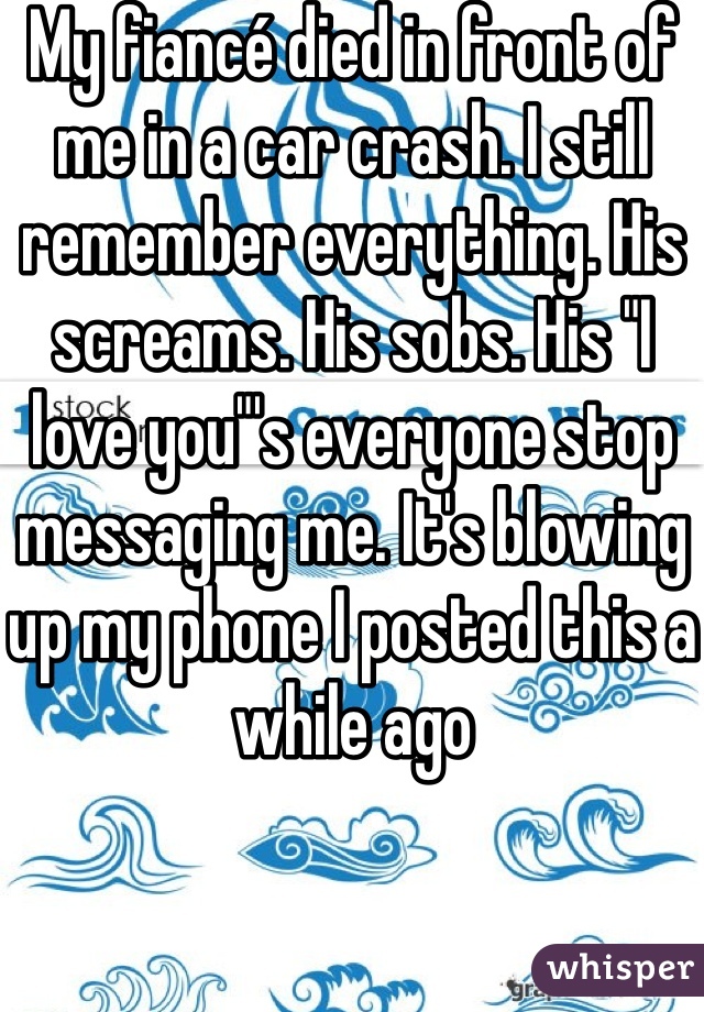 My fiancé died in front of me in a car crash. I still remember everything. His screams. His sobs. His "I love you"'s everyone stop messaging me. It's blowing up my phone I posted this a while ago 