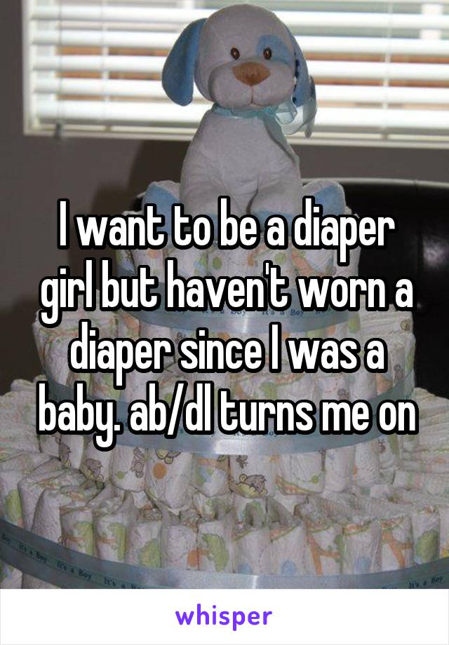 I want to be a diaper girl but haven't worn a diaper since I was a baby. ab/dl turns me on