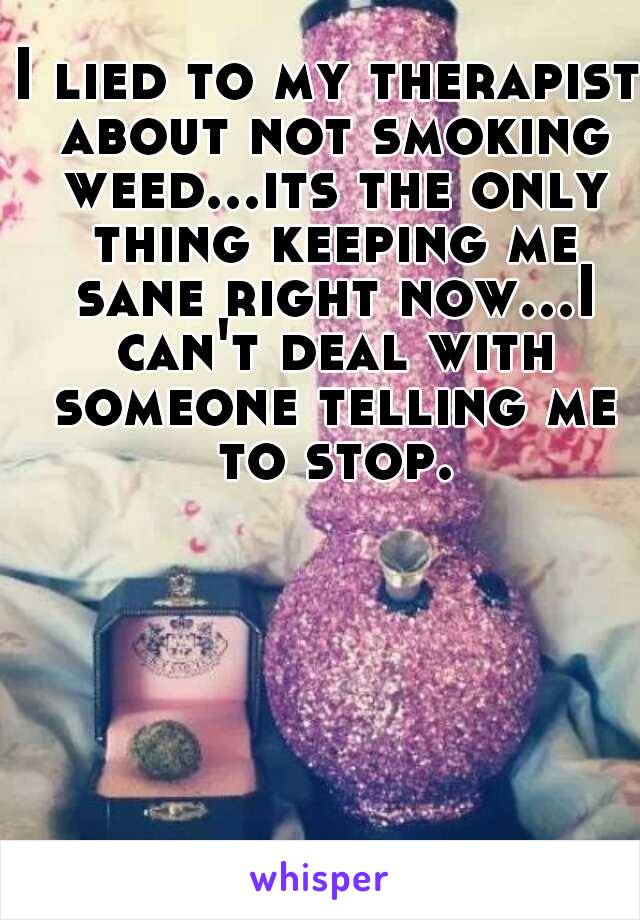 I lied to my therapist about not smoking weed...its the only thing keeping me sane right now...I can't deal with someone telling me to stop.
