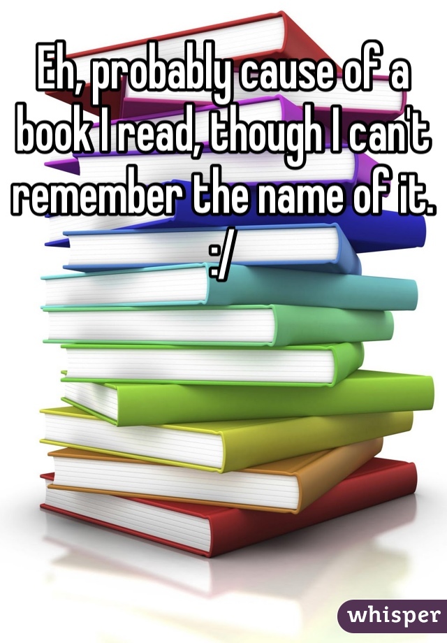 Eh, probably cause of a book I read, though I can't remember the name of it. :/