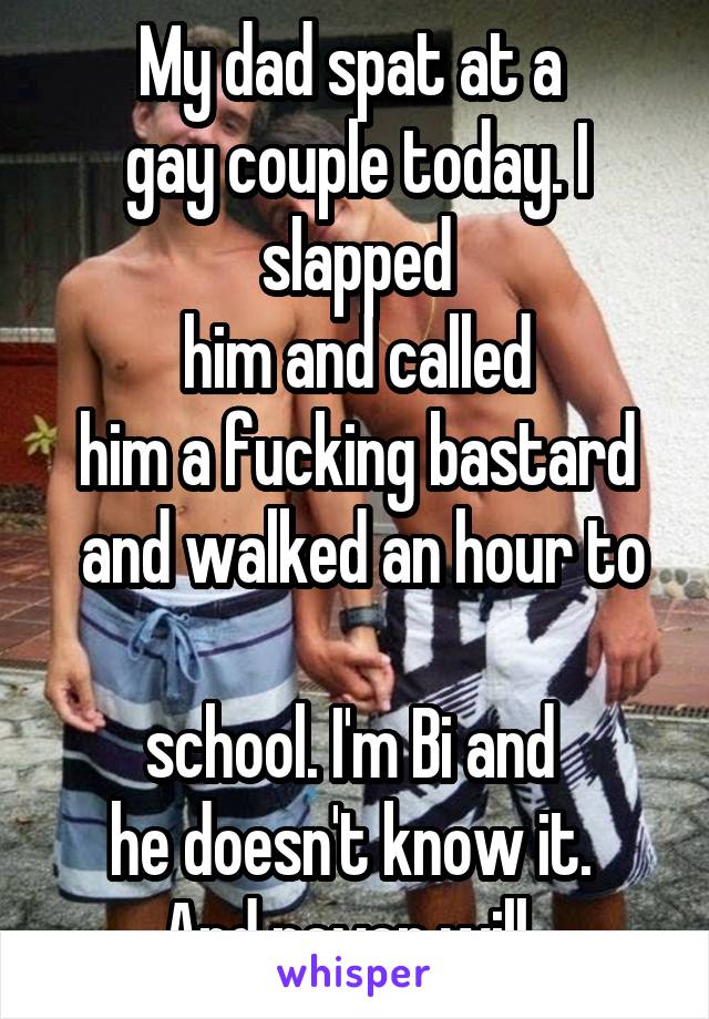 My dad spat at a 
gay couple today. I slapped
 him and called 
him a fucking bastard
 and walked an hour to 
school. I'm Bi and 
he doesn't know it. 
And never will. 