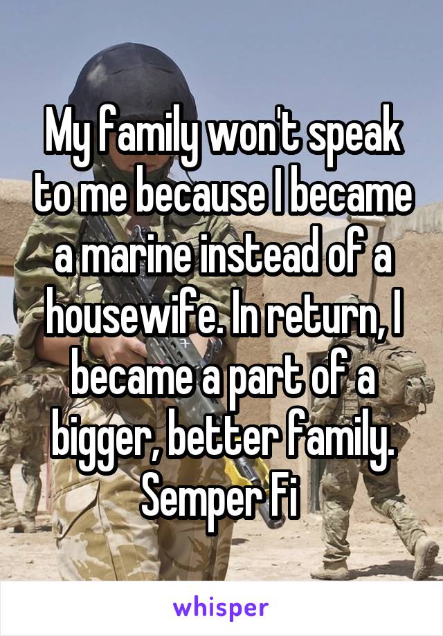 My family won't speak to me because I became a marine instead of a housewife. In return, I became a part of a bigger, better family. Semper Fi 