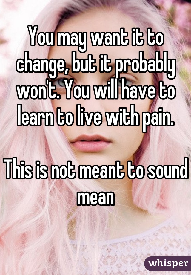 You may want it to change, but it probably won't. You will have to learn to live with pain.

This is not meant to sound mean