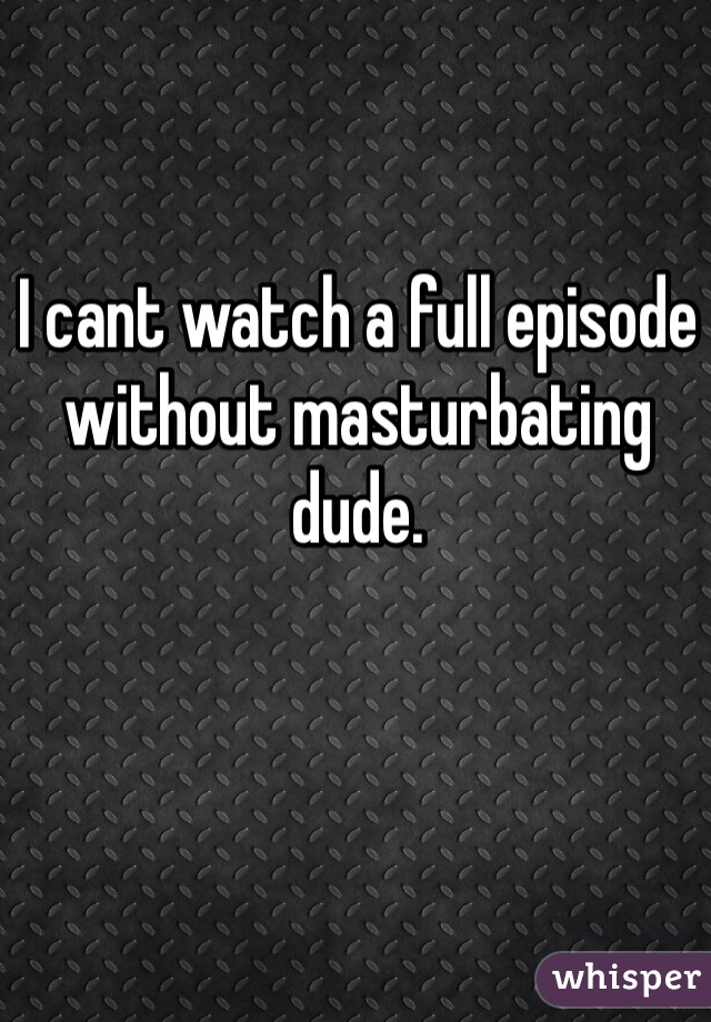 I cant watch a full episode without masturbating dude. 