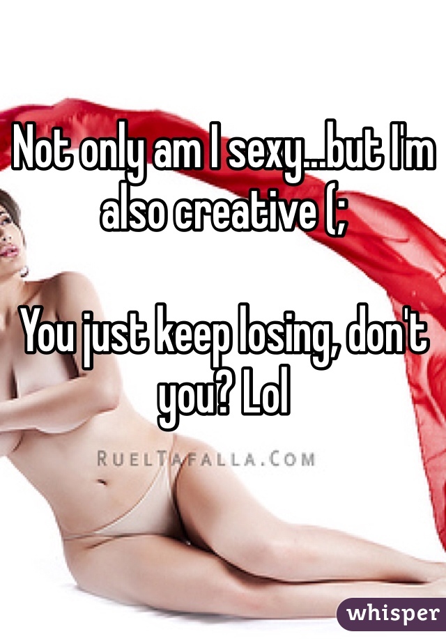 Not only am I sexy...but I'm also creative (;

You just keep losing, don't you? Lol