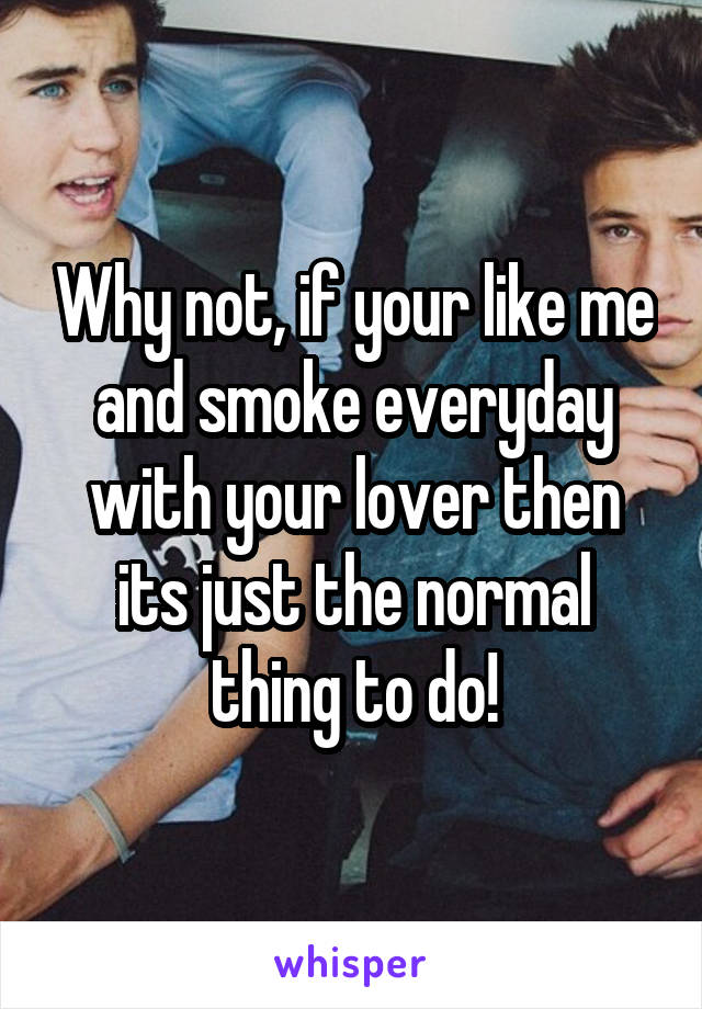 Why not, if your like me and smoke everyday with your lover then its just the normal thing to do!