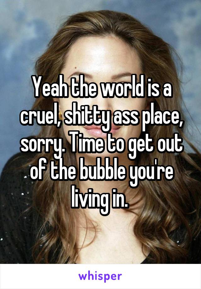 Yeah the world is a cruel, shitty ass place, sorry. Time to get out of the bubble you're living in. 