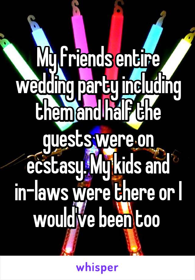 My friends entire wedding party including them and half the guests were on ecstasy. My kids and in-laws were there or I would've been too 