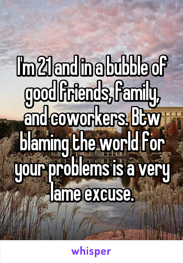 I'm 21 and in a bubble of good friends, family, and coworkers. Btw blaming the world for your problems is a very lame excuse.