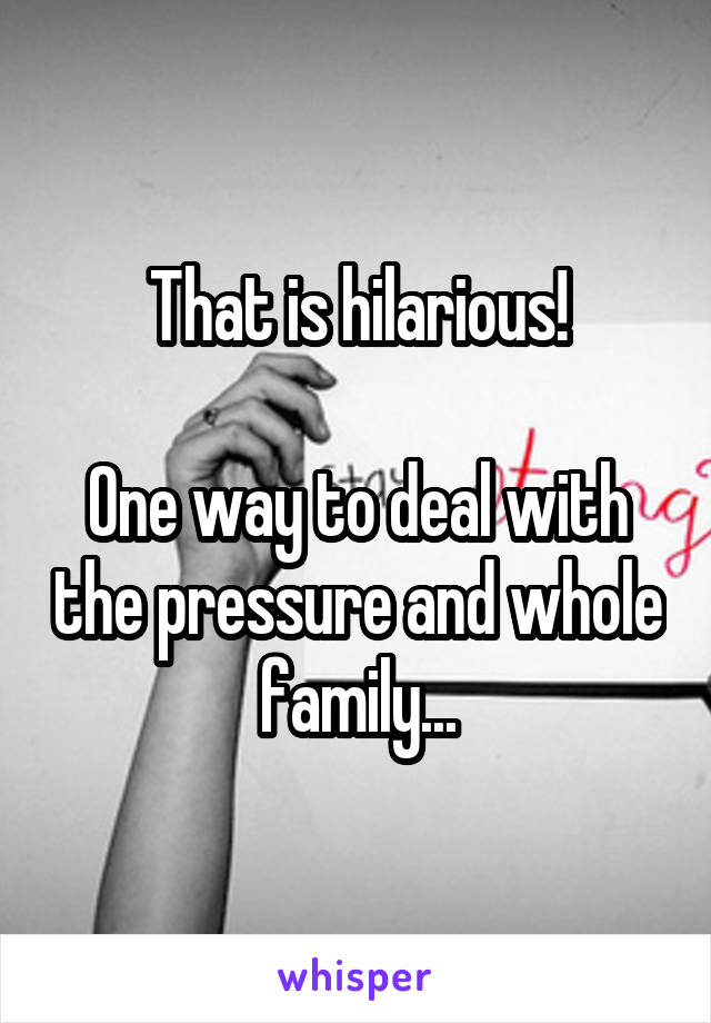 That is hilarious!

One way to deal with the pressure and whole family...